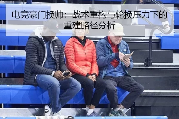 电竞豪门换帅：战术重构与轮换压力下的重建路径分析