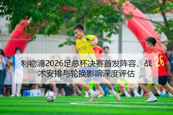 利物浦2026足总杯决赛首发阵容、战术安排与轮换影响深度评估