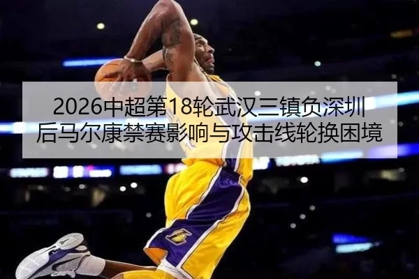 2026中超第18轮武汉三镇负深圳后马尔康禁赛影响与攻击线轮换困境